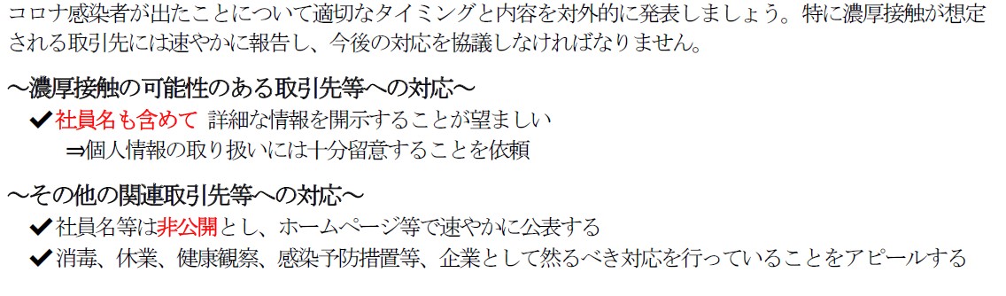 コロナ感染者が出たことについて適切なタイミングと内容を対外的に発表しましょう。特に濃厚接触が想定 される取引先には速やかに報告し、今後の対応を協議しなければなりません。  ～濃厚接触の可能性のある取引先等への対応～ ✔社員名も含めて 詳細な情報を開示することが望ましい ⇒個人情報の取り扱いには十分留意することを依頼  ～その他の関連取引先等への対応～ ✔社員名等は非公開とし、ホームページ等で速やかに公表する ✔消毒、休業、健康観察、感染予防措置等、企業として然るべき対応を行っていることをアピールする